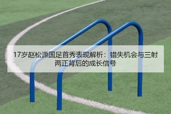 17岁赵松源国足首秀表现解析：错失机会与三射两正背后的成长信号